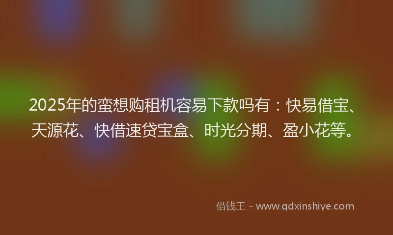 2025年的蛮想购租机容易下款吗有：快易借宝、天源花、快借速贷宝盒、时光分期、盈小花等。