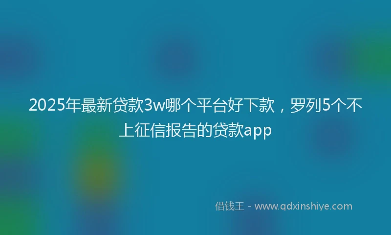 2025年最新贷款3w哪个平台好下款，罗列5个不上征信报告的贷款app