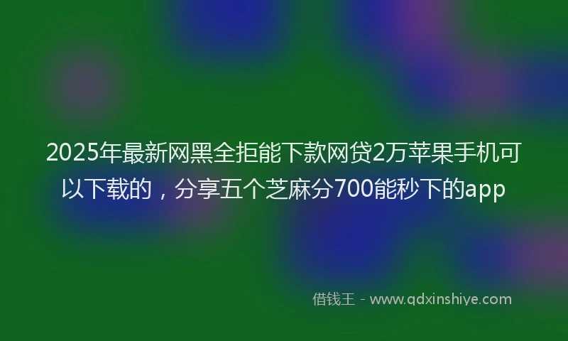 2025年最新网黑全拒能下款网贷2万苹果手机可以下载的，分享五个芝麻分700能秒下的app