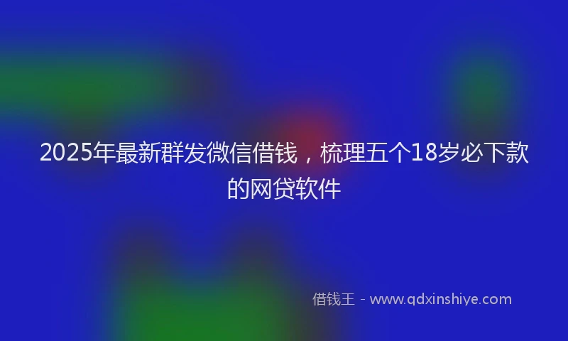 2025年最新群发微信借钱，梳理五个18岁必下款的网贷软件