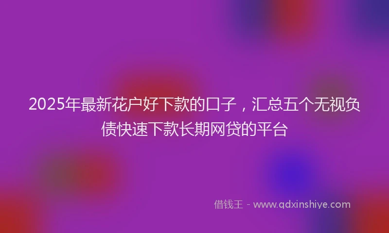 2025年最新花户好下款的口子，汇总五个无视负债快速下款长期网贷的平台