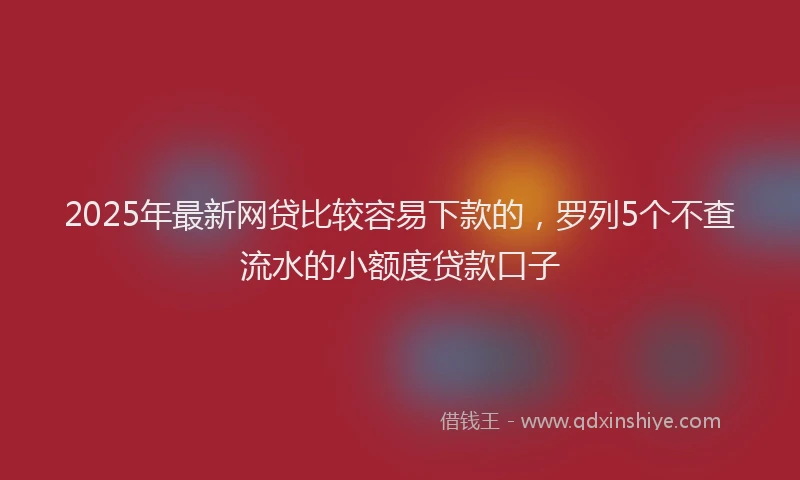 2025年最新网贷比较容易下款的，罗列5个不查流水的小额度贷款口子