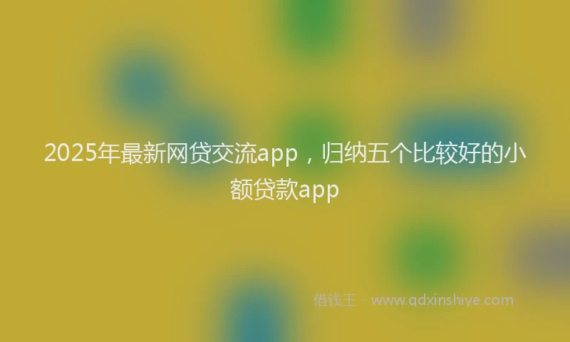 2025年最新网贷交流app，归纳五个比较好的小额贷款app