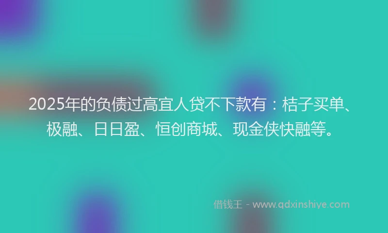 2025年的负债过高宜人贷不下款有：桔子买单、极融、日日盈、恒创商城、现金侠快融等。