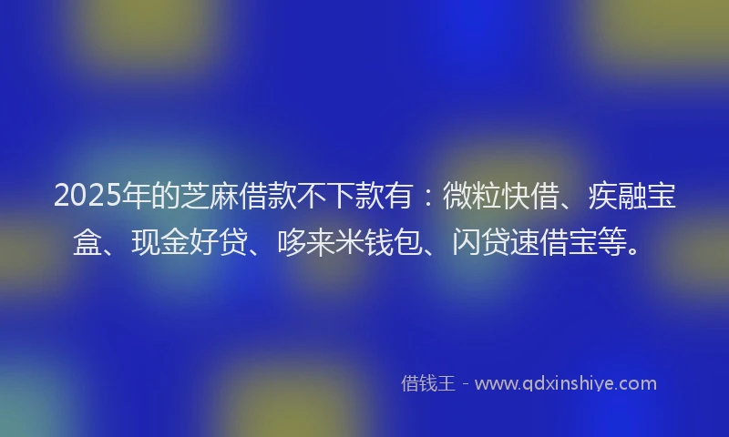2025年的芝麻借款不下款有：微粒快借、疾融宝盒、现金好贷、哆来米钱包、闪贷速借宝等。