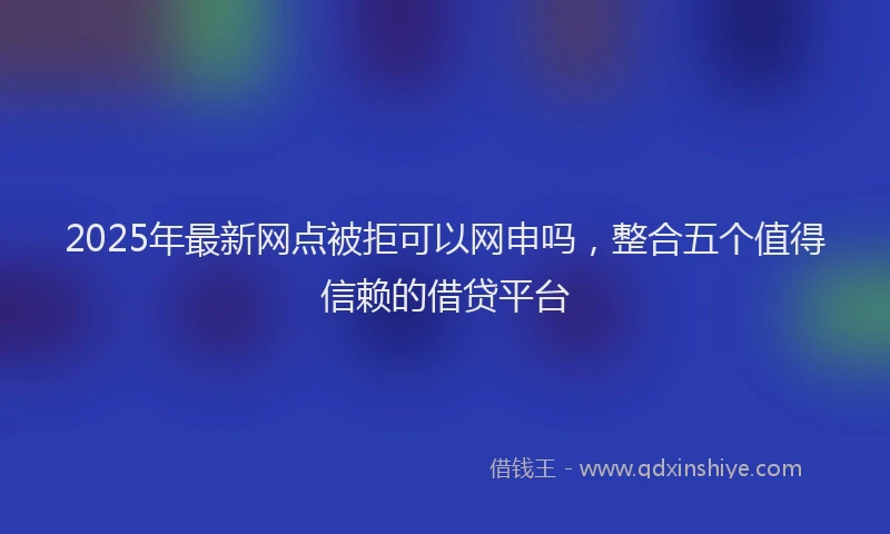 2025年最新网点被拒可以网申吗，整合五个值得信赖的借贷平台