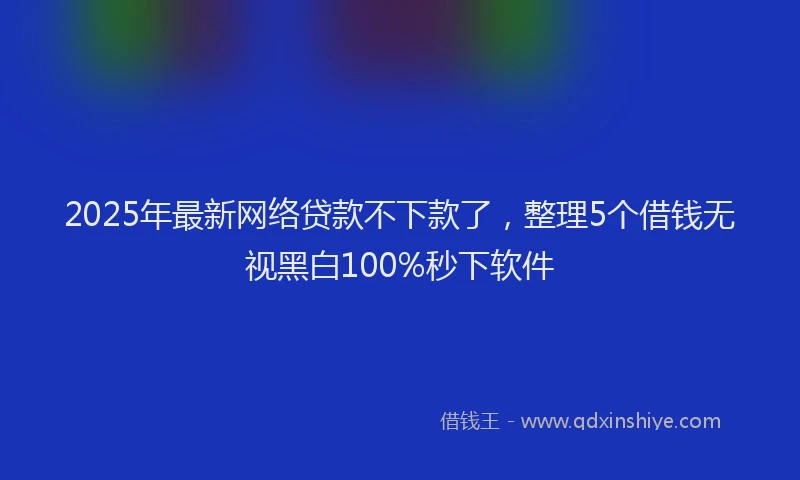 2025年最新网络贷款不下款了，整理5个借钱无视黑白100%秒下软件