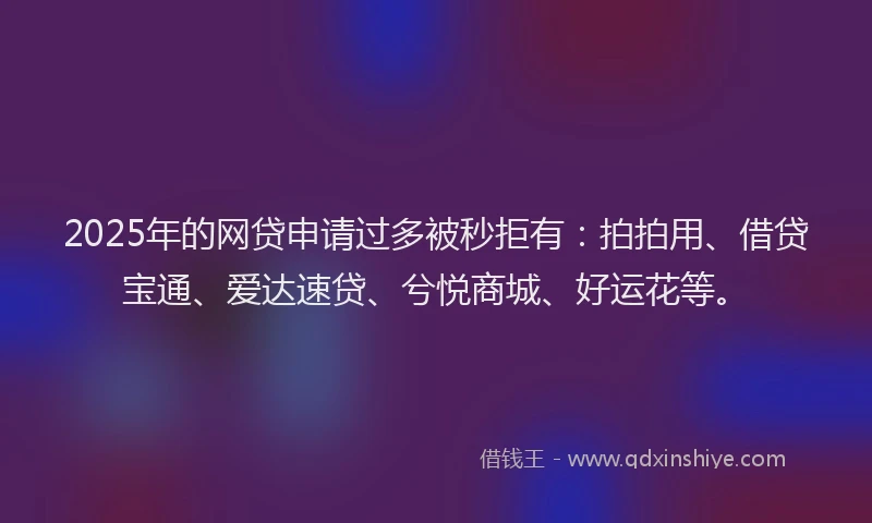 2025年的网贷申请过多被秒拒有：拍拍用、借贷宝通、爱达速贷、兮悦商城、好运花等。