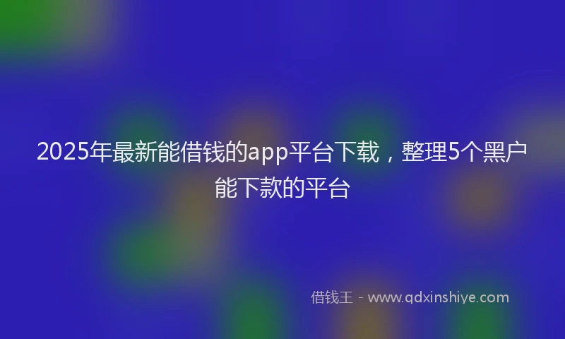 2025年最新能借钱的app平台下载，整理5个黑户能下款的平台