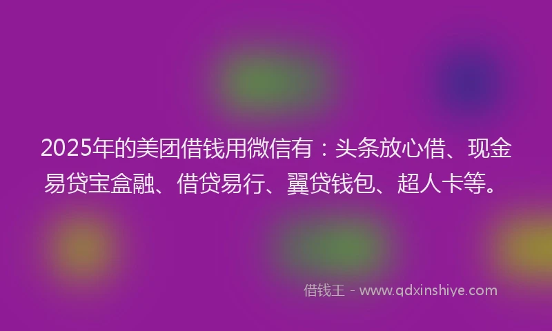 2025年的美团借钱用微信有：头条放心借、现金易贷宝盒融、借贷易行、翼贷钱包、超人卡等。