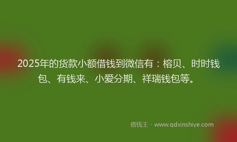 2025年的货款小额借钱到微信有：榕贝、时时钱包、有钱来、小爱分期、祥瑞钱包等。