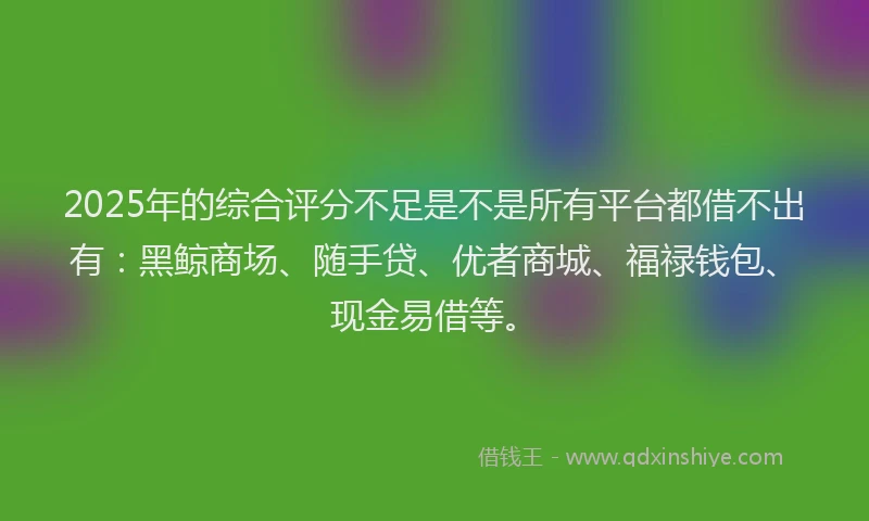 2025年的综合评分不足是不是所有平台都借不出有：黑鲸商场、随手贷、优者商城、福禄钱包、现金易借等。