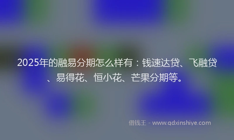2025年的融易分期怎么样有：钱速达贷、飞融贷、易得花、恒小花、芒果分期等。