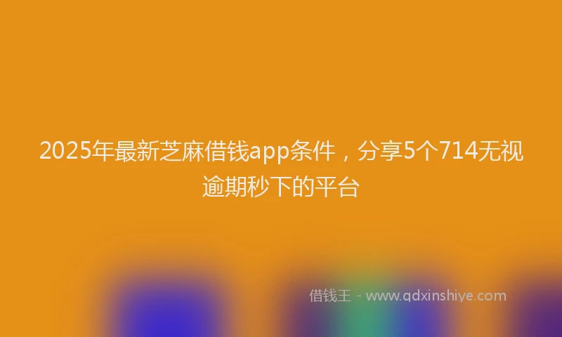 2025年最新芝麻借钱app条件，分享5个714无视逾期秒下的平台
