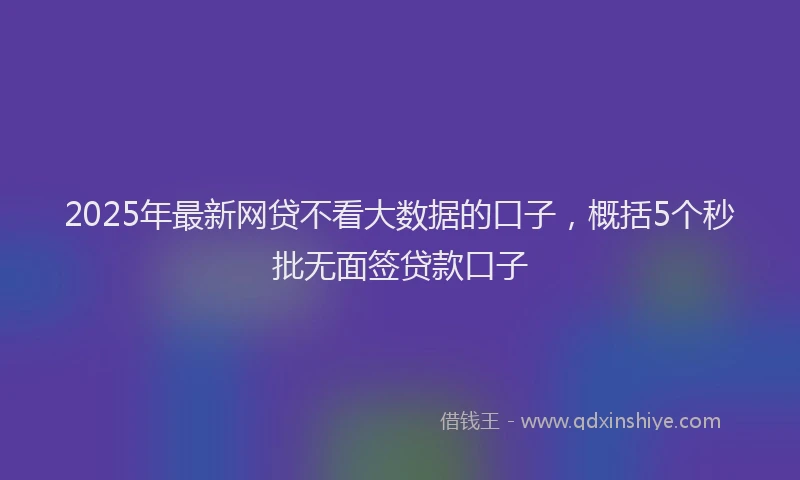2025年最新网贷不看大数据的口子，概括5个秒批无面签贷款口子