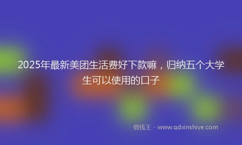 2025年最新美团生活费好下款嘛，归纳五个大学生可以使用的口子