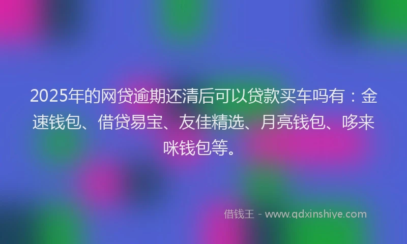 2025年的网贷逾期还清后可以贷款买车吗有：金速钱包、借贷易宝、友佳精选、月亮钱包、哆来咪钱包等。