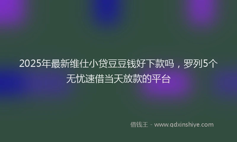2025年最新维仕小贷豆豆钱好下款吗，罗列5个无忧速借当天放款的平台