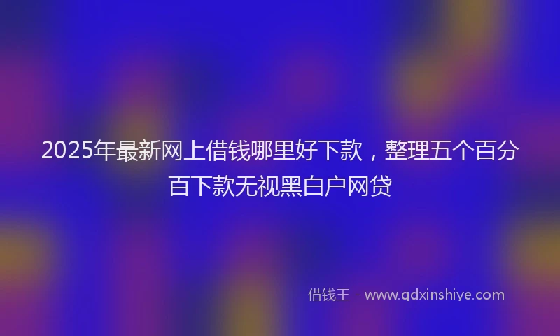 2025年最新网上借钱哪里好下款，整理五个百分百下款无视黑白户网贷