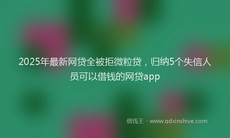 2025年最新网贷全被拒微粒贷，归纳5个失信人员可以借钱的网贷app