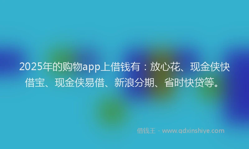 2025年的购物app上借钱有：放心花、现金侠快借宝、现金侠易借、新浪分期、省时快贷等。