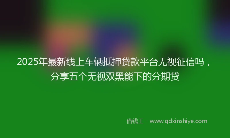 2025年最新线上车辆抵押贷款平台无视征信吗，分享五个无视双黑能下的分期贷