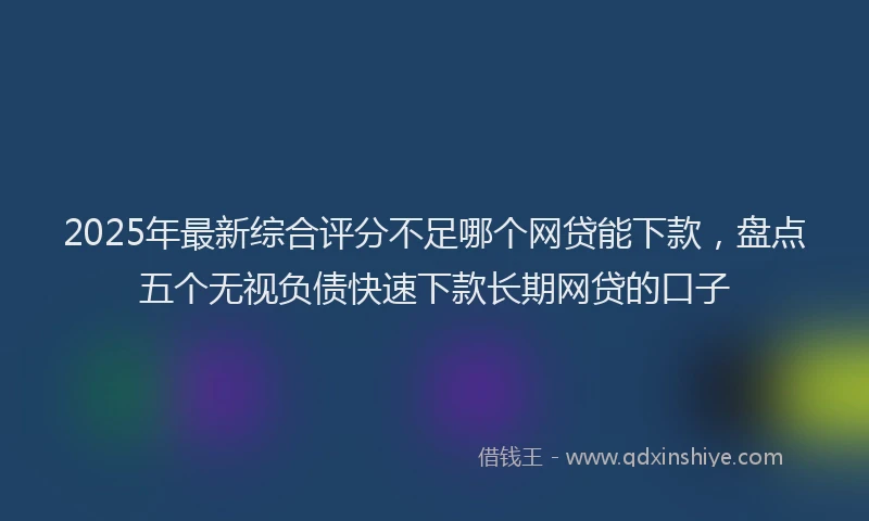2025年最新综合评分不足哪个网贷能下款，盘点五个无视负债快速下款长期网贷的口子