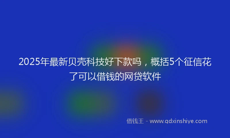 2025年最新贝壳科技好下款吗，概括5个征信花了可以借钱的网贷软件