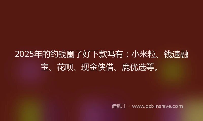 2025年的约钱圈子好下款吗有：小米粒、钱速融宝、花呗、现金侠借、鹿优选等。