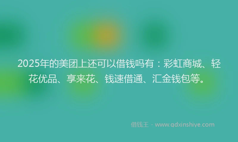 2025年的美团上还可以借钱吗有：彩虹商城、轻花优品、享来花、钱速借通、汇金钱包等。