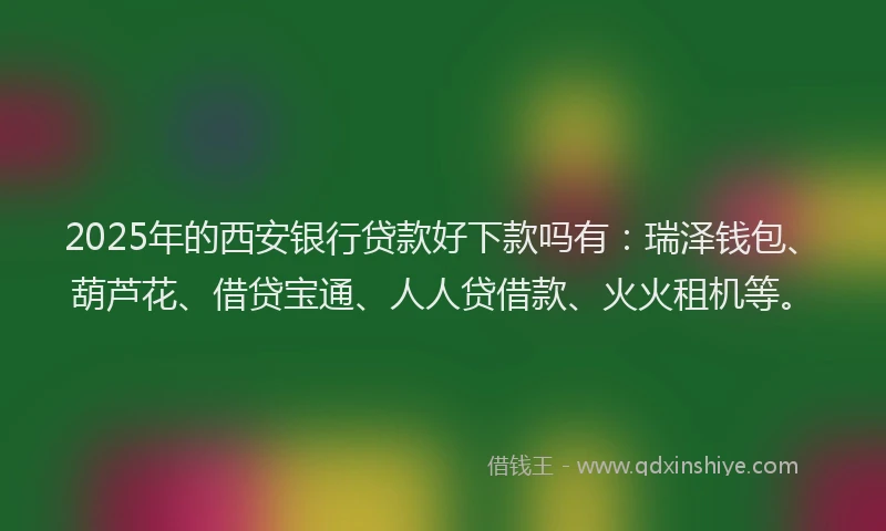 2025年的西安银行贷款好下款吗有：瑞泽钱包、葫芦花、借贷宝通、人人贷借款、火火租机等。