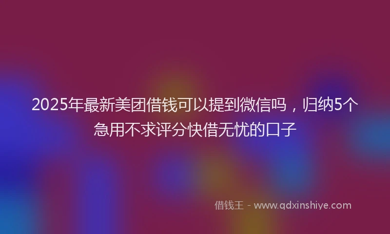 2025年最新美团借钱可以提到微信吗，归纳5个急用不求评分快借无忧的口子