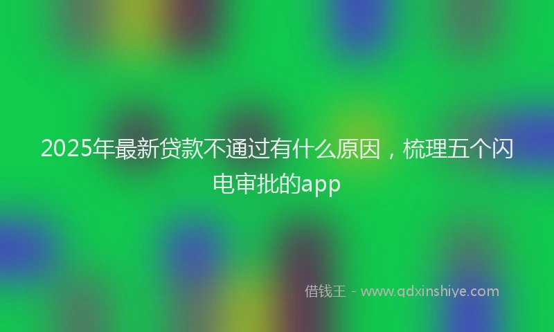 2025年最新贷款不通过有什么原因，梳理五个闪电审批的app