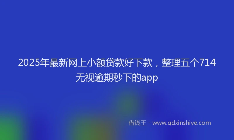 2025年最新网上小额贷款好下款，整理五个714无视逾期秒下的app