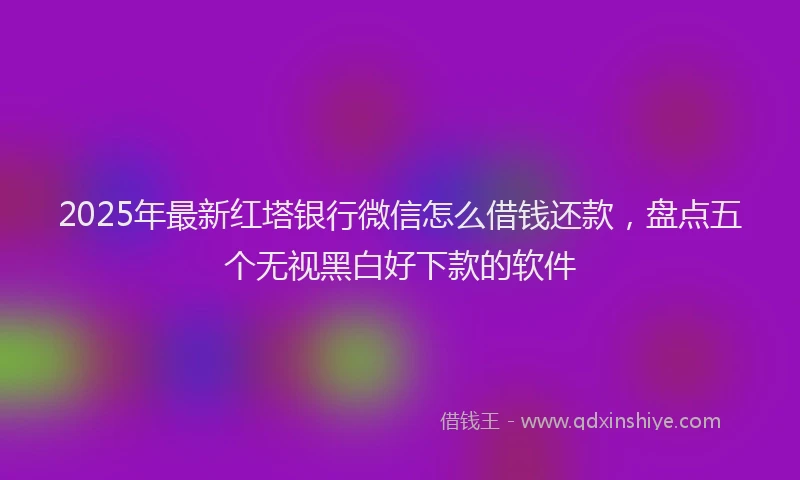2025年最新红塔银行微信怎么借钱还款，盘点五个无视黑白好下款的软件