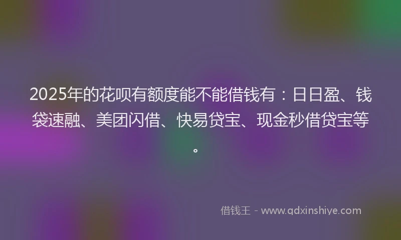 2025年的花呗有额度能不能借钱有：日日盈、钱袋速融、美团闪借、快易贷宝、现金秒借贷宝等。