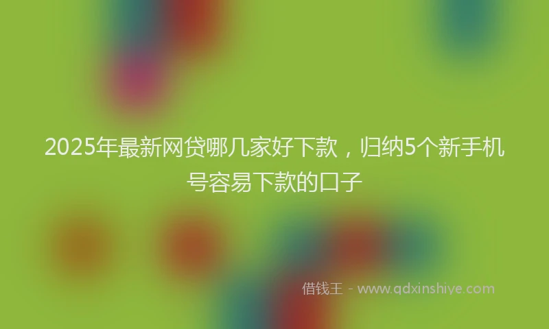 2025年最新网贷哪几家好下款，归纳5个新手机号容易下款的口子