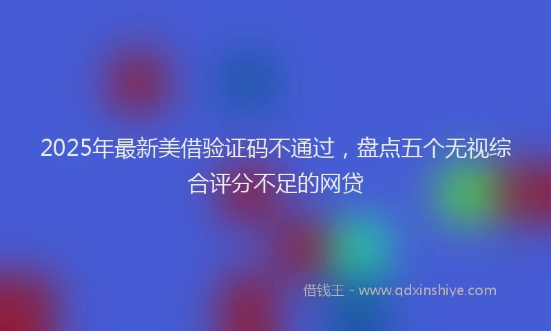 2025年最新美借验证码不通过，盘点五个无视综合评分不足的网贷
