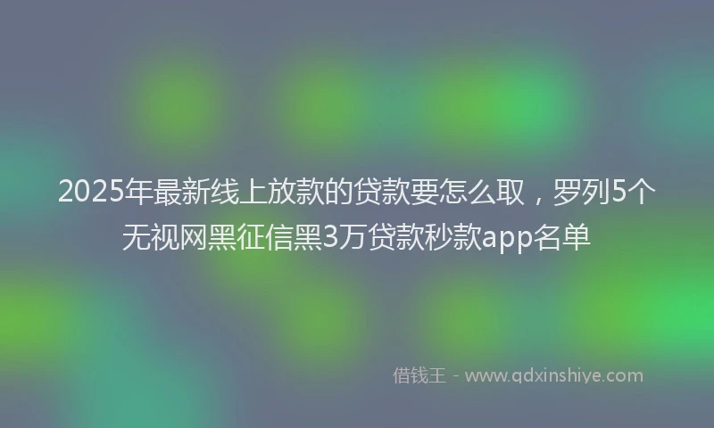 2025年最新线上放款的贷款要怎么取，罗列5个无视网黑征信黑3万贷款秒款app名单
