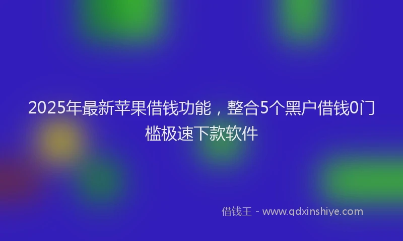 2025年最新苹果借钱功能，整合5个黑户借钱0门槛极速下款软件