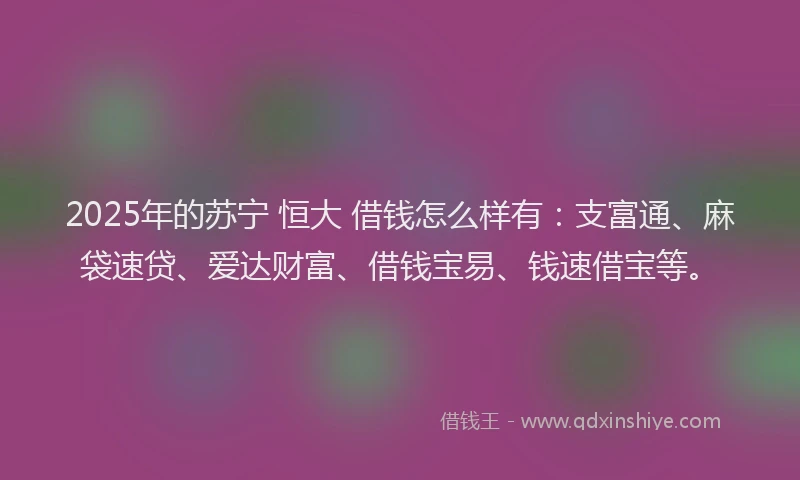 2025年的苏宁 恒大 借钱怎么样有：支富通、麻袋速贷、爱达财富、借钱宝易、钱速借宝等。