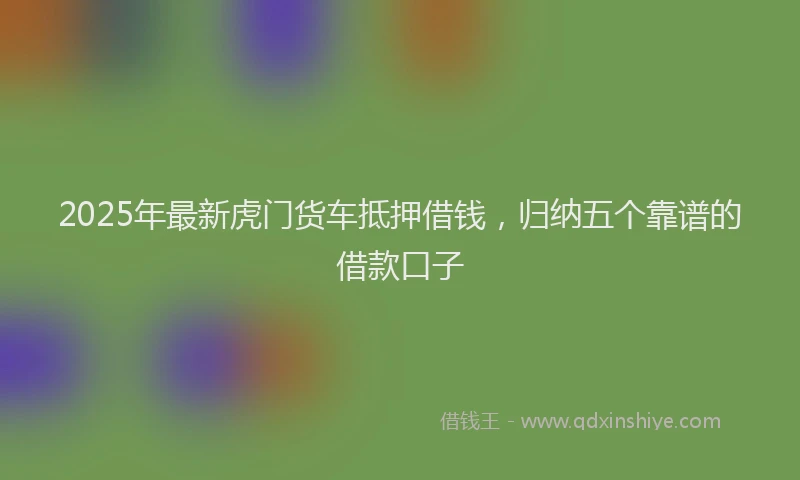 2025年最新虎门货车抵押借钱，归纳五个靠谱的借款口子