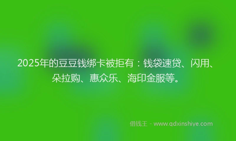 2025年的豆豆钱绑卡被拒有：钱袋速贷、闪用、朵拉购、惠众乐、海印金服等。