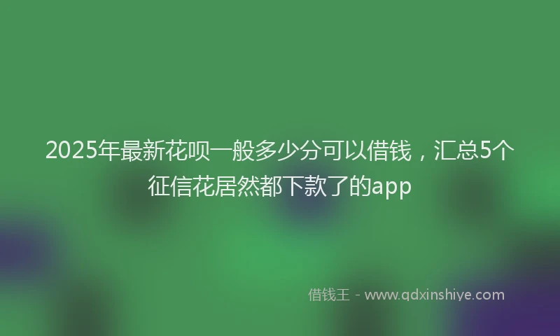 2025年最新花呗一般多少分可以借钱，汇总5个征信花居然都下款了的app