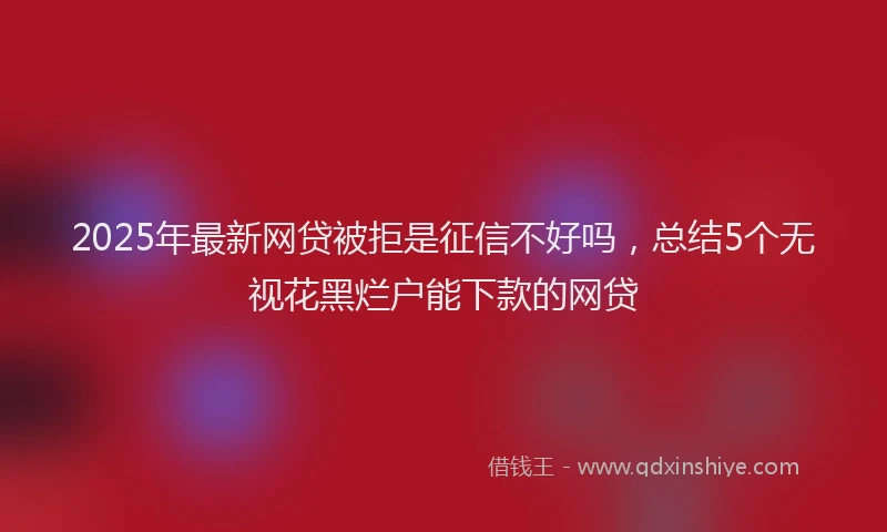 2025年最新网贷被拒是征信不好吗，总结5个无视花黑烂户能下款的网贷