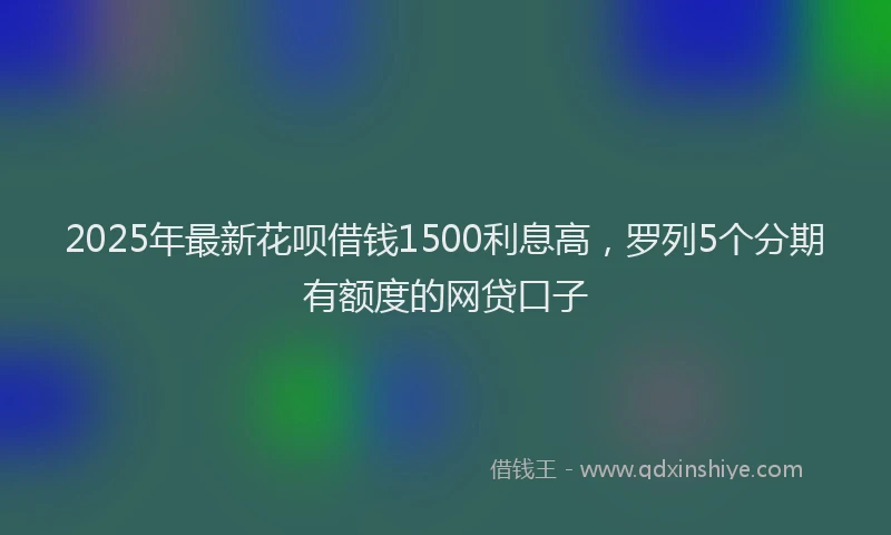 2025年最新花呗借钱1500利息高,罗列5个分期有额度的网贷口子