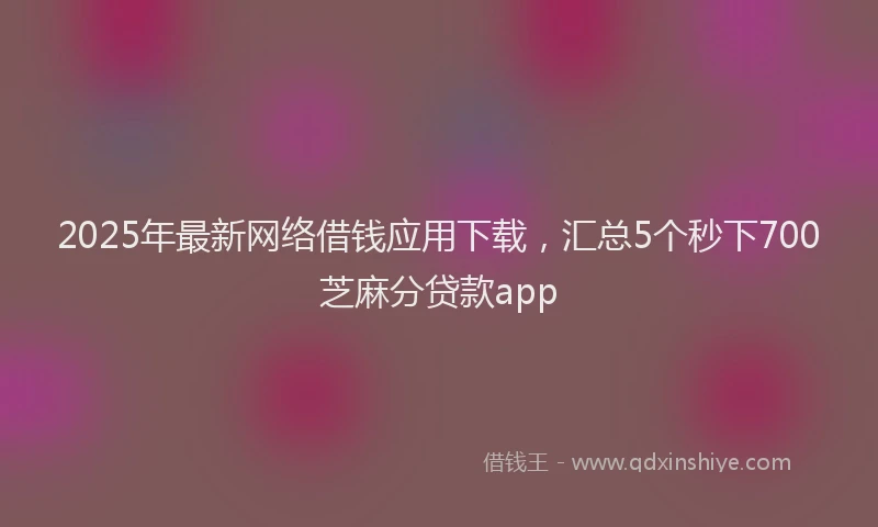 2025年最新网络借钱应用下载，汇总5个秒下700芝麻分贷款app