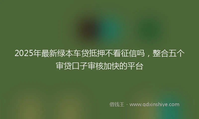2025年最新绿本车贷抵押不看征信吗，整合五个审贷口子审核加快的平台