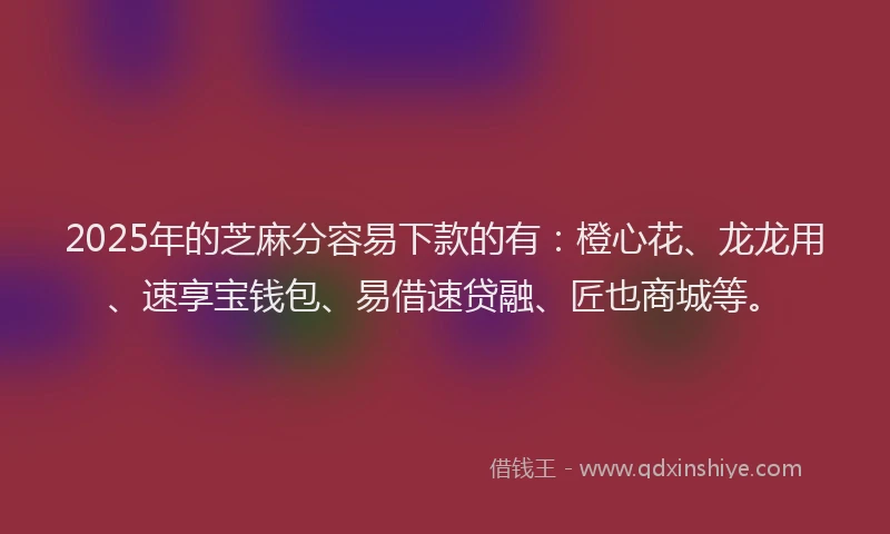 2025年的芝麻分容易下款的有：橙心花、龙龙用、速享宝钱包、易借速贷融、匠也商城等。