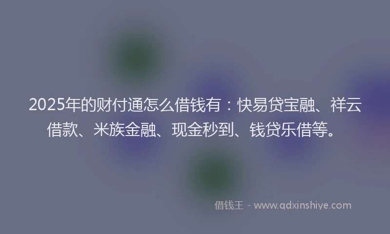 2025年的财付通怎么借钱有：快易贷宝融、祥云借款、米族金融、现金秒到、钱贷乐借等。